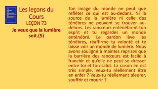 Les leçons du
Cours
LEÇON 73
Je veux que la lumière
soit.(5)
Ton image du monde ne peut que
refléter ce qui est au-dedans. Ni la
source de la lumière ni celle des
ténèbres ne peuvent se trouver au-
dehors. Les rancœurs enténèbrent ton
esprit et tu regardes un monde
enténébré. Le pardon lève les
ténèbres, réaffirme ta volonté et te
laisse voir un monde de lumière. Nous
avons souligné à maintes reprises que
la barrière des rancœurs est facile à
franchir et qu’elle ne peut se dresser
entre toi et ton salut. La raison en est
très simple. Veux-tu réellement être
en enfer ? Veux-tu réellement pleurer,
souffrir et mourir ?
 