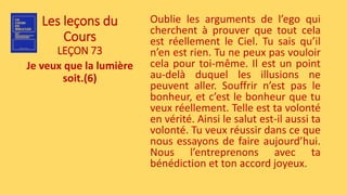 Les leçons du
Cours
LEÇON 73
Je veux que la lumière
soit.(6)
Oublie les arguments de l’ego qui
cherchent à prouver que tout cela
est réellement le Ciel. Tu sais qu’il
n’en est rien. Tu ne peux pas vouloir
cela pour toi-même. Il est un point
au-delà duquel les illusions ne
peuvent aller. Souffrir n’est pas le
bonheur, et c’est le bonheur que tu
veux réellement. Telle est ta volonté
en vérité. Ainsi le salut est-il aussi ta
volonté. Tu veux réussir dans ce que
nous essayons de faire aujourd’hui.
Nous l’entreprenons avec ta
bénédiction et ton accord joyeux.
 