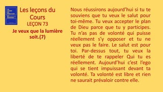 Les leçons du
Cours
LEÇON 73
Je veux que la lumière
soit.(7)
Nous réussirons aujourd’hui si tu te
souviens que tu veux le salut pour
toi-même. Tu veux accepter le plan
de Dieu parce que tu y participes.
Tu n’as pas de volonté qui puisse
réellement s’y opposer et tu ne
veux pas le faire. Le salut est pour
toi. Par-dessus tout, tu veux la
liberté de te rappeler Qui tu es
réellement. Aujourd’hui c’est l’ego
qui se tient impuissant devant ta
volonté. Ta volonté est libre et rien
ne saurait prévaloir contre elle.
 