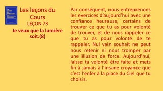 Les leçons du
Cours
LEÇON 73
Je veux que la lumière
soit.(8)
Par conséquent, nous entreprenons
les exercices d’aujourd’hui avec une
confiance heureuse, certains de
trouver ce que tu as pour volonté
de trouver, et de nous rappeler ce
que tu as pour volonté de te
rappeler. Nul vain souhait ne peut
nous retenir ni nous tromper par
une illusion de force. Aujourd’hui,
laisse ta volonté être faite et mets
fin à jamais à l’insane croyance que
c’est l’enfer à la place du Ciel que tu
choisis.
 