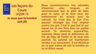 Les leçons du
Cours
LEÇON 73
Je veux que la lumière
soit.(9)
Nous commencerons nos périodes
d’exercice plus longues en
reconnaissant que le plan de Dieu
pour le salut, et le Sien seul, est
entièrement en accord avec ta
volonté. Ce n’est pas le but d’un
pouvoir étranger qui t’est imposé
contre ton gré. C’est le seul but ici sur
lequel toi et ton Père êtes en parfait
accord. Tu réussiras aujourd’hui,
moment choisi pour la délivrance du
Fils de Dieu de l’enfer et de tout vain
souhait. Sa volonté est maintenant
rendue à sa conscience. Il est désireux
en ce jour même de voir la lumière en
lui et d’être sauvé.
 
