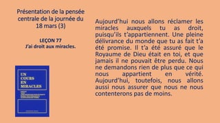 Présentation de la pensée
centrale de la journée du
18 mars (3)
Aujourd’hui nous allons réclamer les
miracles auxquels tu as droit,
puisqu’ils t’appartiennent. Une pleine
délivrance du monde que tu as fait t’a
été promise. Il t’a été assuré que le
Royaume de Dieu était en toi, et que
jamais il ne pouvait être perdu. Nous
ne demandons rien de plus que ce qui
nous appartient en vérité.
Aujourd’hui, toutefois, nous allons
aussi nous assurer que nous ne nous
contenterons pas de moins.
LEÇON 77
J’ai droit aux miracles.
 