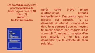 Les procédures concrètes
pour l’application de
l’idée du jour pour ce 18
mars. (5)
Après cette brève phase
d’introduction, attends
tranquillement l’assurance que ta
requête est exaucée. Tu as
demandé le salut du monde et le
tien. Tu as demandé que les moyens
te soient donnés par lesquels il est
accompli. Tu ne peux manquer d’en
être assuré. Tu ne fais que
demander que la Volonté de Dieu
soit faite.
LEÇON 77
J’ai droit aux miracles.
 
