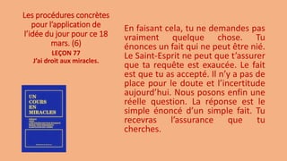Les procédures concrètes
pour l’application de
l’idée du jour pour ce 18
mars. (6)
En faisant cela, tu ne demandes pas
vraiment quelque chose. Tu
énonces un fait qui ne peut être nié.
Le Saint-Esprit ne peut que t’assurer
que ta requête est exaucée. Le fait
est que tu as accepté. Il n’y a pas de
place pour le doute et l’incertitude
aujourd’hui. Nous posons enfin une
réelle question. La réponse est le
simple énoncé d’un simple fait. Tu
recevras l’assurance que tu
cherches.
LEÇON 77
J’ai droit aux miracles.
 