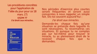 Les procédures concrètes
pour l’application de
l’idée du jour pour ce 18
mars. (7)
Nos périodes d’exercice plus courtes
seront fréquentes et seront aussi
consacrées à nous rappeler un simple
fait. Dis-toi souvent aujourd’hui :
J’ai droit aux miracles.
Demande-les chaque fois qu’une
situation se présente dans laquelle ils
sont nécessaires. Tu reconnaîtras ces
situations. Et puisque tu ne comptes
pas sur toi-même pour trouver le
miracle, tu as pleinement droit de le
recevoir chaque fois que tu
demandes.
LEÇON 77
J’ai droit aux miracles.
 