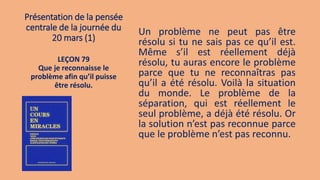 Présentation de la pensée
centrale de la journée du
20 mars (1)
Un problème ne peut pas être
résolu si tu ne sais pas ce qu’il est.
Même s’il est réellement déjà
résolu, tu auras encore le problème
parce que tu ne reconnaîtras pas
qu’il a été résolu. Voilà la situation
du monde. Le problème de la
séparation, qui est réellement le
seul problème, a déjà été résolu. Or
la solution n’est pas reconnue parce
que le problème n’est pas reconnu.
LEÇON 79
Que je reconnaisse le
problème afin qu’il puisse
être résolu.
 