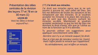 Présentation des idées
centrales de la révision
des leçons 77 et 78 en ce
30 mars (1)
(77) J’ai droit aux miracles.
J’ai droit aux miracles parce que je ne suis
soumis à aucune loi, sauf celles de Dieu. Ses
lois me délivrent de toutes les rancœurs et les
remplacent par des miracles. Et je voudrais
accepter les miracles à la place des rancœurs,
qui ne sont que des illusions cachant les
miracles au-delà. Maintenant je voudrais
accepter seulement ce que les lois de Dieu me
donnent le droit d’avoir, afin que je l’utilise au
nom de la fonction qu’Il m’a donnée.
Tu pourrais utiliser ces suggestions pour
appliquer concrètement cette idée :
Derrière ceci il y a un miracle auquel j’ai droit.
Que je n’aie pas de rancœur contre toi, [nom],
mais t’offre plutôt le miracle qui t’appartient.
Vu véritablement, ceci m’offre un miracle.
LEÇON 89
Voici les idées à réviser
aujourd’hui :
 