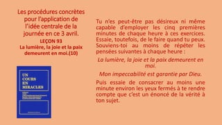 Les procédures concrètes
pour l’application de
l’idée centrale de la
journée en ce 3 avril.
Tu n’es peut-être pas désireux ni même
capable d’employer les cinq premières
minutes de chaque heure à ces exercices.
Essaie, toutefois, de le faire quand tu peux.
Souviens-toi au moins de répéter les
pensées suivantes à chaque heure :
La lumière, la joie et la paix demeurent en
moi.
Mon impeccabilité est garantie par Dieu.
Puis essaie de consacrer au moins une
minute environ les yeux fermés à te rendre
compte que c’est un énoncé de la vérité à
ton sujet.
LEÇON 93
La lumière, la joie et la paix
demeurent en moi.(10)
 