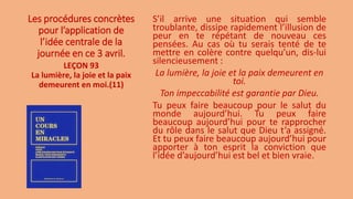Les procédures concrètes
pour l’application de
l’idée centrale de la
journée en ce 3 avril.
S’il arrive une situation qui semble
troublante, dissipe rapidement l’illusion de
peur en te répétant de nouveau ces
pensées. Au cas où tu serais tenté de te
mettre en colère contre quelqu’un, dis-lui
silencieusement :
La lumière, la joie et la paix demeurent en
toi.
Ton impeccabilité est garantie par Dieu.
Tu peux faire beaucoup pour le salut du
monde aujourd’hui. Tu peux faire
beaucoup aujourd’hui pour te rapprocher
du rôle dans le salut que Dieu t’a assigné.
Et tu peux faire beaucoup aujourd’hui pour
apporter à ton esprit la conviction que
l’idée d’aujourd’hui est bel et bien vraie.
LEÇON 93
La lumière, la joie et la paix
demeurent en moi.(11)
 