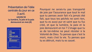 Présentation de l’idée
centrale du jour en ce
3 avril.
Pourquoi ne serais-tu pas transporté
de joie par l’assurance que tout le mal
que tu penses avoir fait n’a jamais été
fait, que tous tes péchés ne sont rien,
que tu es aussi pur et saint que tu fus
créé, et que la lumière, la paix et la
joie demeurent en toi ? L’image que tu
as de toi-même ne peut résister à la
Volonté de Dieu. Tu penses que c’est la
mort, mais c’est la vie. Tu penses que
tu es détruit, mais tu es sauvé.
LEÇON 93
La lumière, la joie et la paix
demeurent en moi.(4)
 