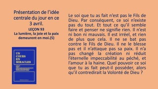 Présentation de l’idée
centrale du jour en ce
3 avril.
Le soi que tu as fait n’est pas le Fils de
Dieu. Par conséquent, ce soi n’existe
pas du tout. Et tout ce qu’il semble
faire et penser ne signifie rien. Il n’est
ni bon ni mauvais. Il est irréel, et rien
de plus que cela. Il ne se bat pas
contre le Fils de Dieu. Il ne le blesse
pas et il n’attaque pas sa paix. Il n’a
pas changé la création ni réduit
l’éternelle impeccabilité au péché, et
l’amour à la haine. Quel pouvoir ce soi
que tu as fait peut-il posséder, alors
qu’il contredirait la Volonté de Dieu ?
LEÇON 93
La lumière, la joie et la paix
demeurent en moi.(5)
 