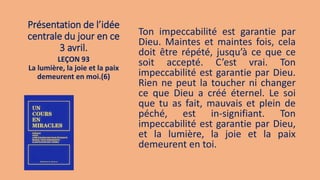 Présentation de l’idée
centrale du jour en ce
3 avril.
Ton impeccabilité est garantie par
Dieu. Maintes et maintes fois, cela
doit être répété, jusqu’à ce que ce
soit accepté. C’est vrai. Ton
impeccabilité est garantie par Dieu.
Rien ne peut la toucher ni changer
ce que Dieu a créé éternel. Le soi
que tu as fait, mauvais et plein de
péché, est in-signifiant. Ton
impeccabilité est garantie par Dieu,
et la lumière, la joie et la paix
demeurent en toi.
LEÇON 93
La lumière, la joie et la paix
demeurent en moi.(6)
 