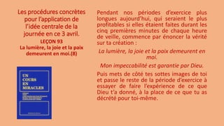 Les procédures concrètes
pour l’application de
l’idée centrale de la
journée en ce 3 avril.
Pendant nos périodes d’exercice plus
longues aujourd’hui, qui seraient le plus
profitables si elles étaient faites durant les
cinq premières minutes de chaque heure
de veille, commence par énoncer la vérité
sur ta création :
La lumière, la joie et la paix demeurent en
moi.
Mon impeccabilité est garantie par Dieu.
Puis mets de côté tes sottes images de toi
et passe le reste de la période d’exercice à
essayer de faire l’expérience de ce que
Dieu t’a donné, à la place de ce que tu as
décrété pour toi-même.
LEÇON 93
La lumière, la joie et la paix
demeurent en moi.(8)
 
