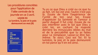 Les procédures concrètes
pour l’application de
l’idée centrale de la
journée en ce 3 avril.
Tu es ce que Dieu a créé ou ce que tu
as fait. Un Soi est vrai; l’autre n’est pas
là. Essaie de faire l’expérience de
l’unité de ton seul Soi. Essaie
d’apprécier Sa Sainteté et l’amour à
partir duquel Il fut créé. Essaie de ne
pas interférer avec le Soi que Dieu a
créé toi, en cachant Sa majesté
derrière les minuscules idoles du mal
et de la peccabilité que tu as faites
pour Le remplacer. Laisse-Le être Soi-
même. Te voici; Ceci est Toi. Et la
lumière, la joie et la paix demeurent
en toi parce qu’il en est ainsi.
LEÇON 93
La lumière, la joie et la paix
demeurent en moi.(9)
 