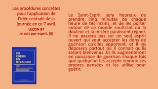 Les procédures concrètes
pour l’application de
l’idée centrale de la
journée en ce 7 avril.
Le Saint-Esprit sera heureux de
prendre cinq minutes de chaque
heure de tes mains, et de les porter
autour de ce monde souffrant où la
douleur et la misère paraissent régner.
Il ne passera pas sur un seul esprit
ouvert qui veut accepter les dons de
guérison qu’elles apportent, et Il les
déposera partout où Il connaît qu’ils
seront bienvenus. Et ils augmenteront
en puissance de guérison chaque fois
que quelqu’un les accepte comme ses
propres pensées et les utilise pour
guérir.
LEÇON 97
Je suis pur-esprit. (5)
 