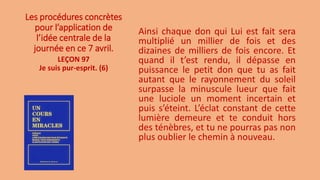 Les procédures concrètes
pour l’application de
l’idée centrale de la
journée en ce 7 avril.
Ainsi chaque don qui Lui est fait sera
multiplié un millier de fois et des
dizaines de milliers de fois encore. Et
quand il t’est rendu, il dépasse en
puissance le petit don que tu as fait
autant que le rayonnement du soleil
surpasse la minuscule lueur que fait
une luciole un moment incertain et
puis s’éteint. L’éclat constant de cette
lumière demeure et te conduit hors
des ténèbres, et tu ne pourras pas non
plus oublier le chemin à nouveau.
LEÇON 97
Je suis pur-esprit. (6)
 
