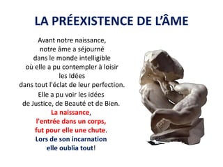 LA PRÉEXISTENCE DE L’ÂME 
Avant notre naissance, 
notre âme a séjourné 
dans le monde intelligible 
où elle a pu contempler à loisir 
les Idées 
dans tout l'éclat de leur perfection. 
Elle a pu voir les idées 
de Justice, de Beauté et de Bien. 
La naissance, 
l'entrée dans un corps, 
fut pour elle une chute. 
Lors de son incarnation 
elle oublia tout!  