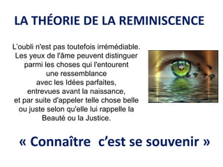 LA THÉORIE DE LA REMINISCENCE 
L’oubli n'est pas toutefois irrémédiable. 
Les yeux de l'âme peuvent distinguer 
parmi les choses qui l'entourent 
une ressemblance 
avec les Idées parfaites, 
entrevues avant la naissance, 
et par suite d'appeler telle chose belle ou juste selon qu'elle lui rappelle la Beauté ou la Justice. 
« Connaître c’est se souvenir »  