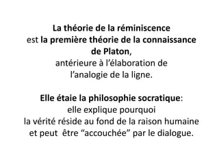La théorie de la réminiscence est la première théorie de la connaissance de Platon, antérieure à l’élaboration de l’analogie de la ligne. Elle étaie la philosophie socratique: elle explique pourquoi la vérité réside au fond de la raison humaine et peut être “accouchée” par le dialogue.  
