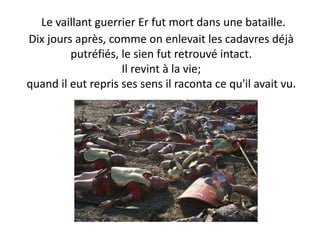 Le vaillant guerrier Er fut mort dans une bataille. Dix jours après, comme on enlevait les cadavres déjà putréfiés, le sien fut retrouvé intact. Il revint à la vie; quand il eut repris ses sens il raconta ce qu'il avait vu.  