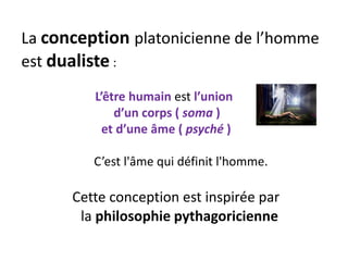 La conception platonicienne de l’homme est dualiste : 
L’être humain est l’union 
d’un corps ( soma ) 
et d’une âme ( psyché ) 
C’est l'âme qui définit l'homme. 
Cette conception est inspirée par 
la philosophie pythagoricienne  