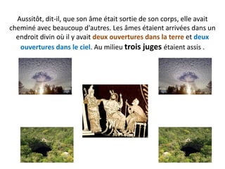 Aussitôt, dit-il, que son âme était sortie de son corps, elle avait cheminé avec beaucoup d'autres. Les âmes étaient arrivées dans un endroit divin où il y avait deux ouvertures dans la terre et deux ouvertures dans le ciel. Au milieu trois juges étaient assis .  