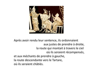 Après avoir rendu leur sentence, ils ordonnaient 
aux justes de prendre à droite, 
la route qui montait à travers le ciel 
où ils seraient récompensés, 
et aux méchants de prendre à gauche, 
la route descendante vers le Tartare, 
où ils seraient châtiés.  