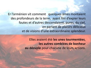 Er l’arménien vit comment quelques âmes montaient des profondeurs de la terre, ayant fini d’expier leurs fautes et d’autres descendaient, pures, du ciel, en parlant de plaisirs délicieux et de visions d’une extraordinaire splendeur. Elles avaient été les unes tourmentées, les autres comblées de bonheur au décuple pour chacune de leurs actions.  