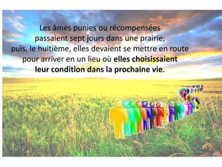 Les âmes punies ou récompensées passaient sept jours dans une prairie; puis, le huitième, elles devaient se mettre en route pour arriver en un lieu où elles choisissaient leur condition dans la prochaine vie.  