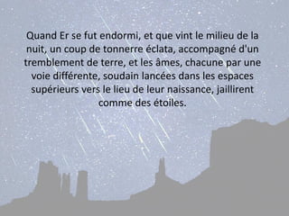 Quand Er se fut endormi, et que vint le milieu de la nuit, un coup de tonnerre éclata, accompagné d'un tremblement de terre, et les âmes, chacune par une voie différente, soudain lancées dans les espaces supérieurs vers le lieu de leur naissance, jaillirent comme des étoiles.  