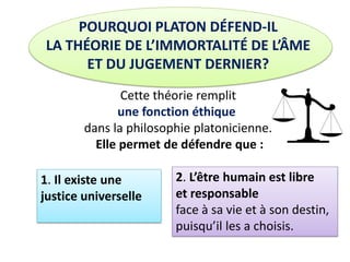 POURQUOI PLATON DÉFEND-IL LA THÉORIE DE L’IMMORTALITÉ DE L’ÂME ET DU JUGEMENT DERNIER? Cette théorie remplit une fonction éthique dans la philosophie platonicienne. Elle permet de défendre que : 
1. Il existe une justice universelle 
2. L’être humain est libre 
et responsable face à sa vie et à son destin, puisqu’il les a choisis.  