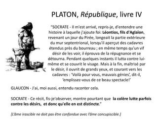 PLATON, République, livre IV “SOCRATE - Il m'est arrivé, repris-je, d'entendre une histoire à laquelle j'ajoute foi: Léontios, fils d'Aglaïon, revenant un jour du Pirée, longeait la partie extérieure du mur septentrional, lorsqu'il aperçut des cadavres étendus près du bourreau ; en même temps qu'un vif désir de les voir, il éprouva de la répugnance et se détourna. Pendant quelques instants il lutta contre lui- même et se couvrit le visage. Mais à la fin, maîtrisé par le désir, il ouvrit de grands yeux, et courant vers les cadavres : ‘Voilà pour vous, mauvais génies’, dit-il, ‘emplissez-vous de ce beau spectacle!’ 
GLAUCON - J'ai, moi aussi, entendu raconter cela. SOCRATE - Ce récit, fis-je'observer, montre pourtant que la colère lutte parfois contre les désirs, et donc qu'elle en est distincte.” 
[L’âme irascible ne doit pas être confondue avec l’âme concupiscible.] 