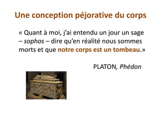Une conception péjorative du corps 
« Quant à moi, j’ai entendu un jour un sage – sophos – dire qu’en réalité nous sommes morts et que notre corps est un tombeau.» 
PLATON, Phédon  