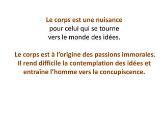 Le corps est une nuisance pour celui qui se tourne vers le monde des idées. Le corps est à l’origine des passions immorales. Il rend difficile la contemplation des idées et entraîne l’homme vers la concupiscence.  