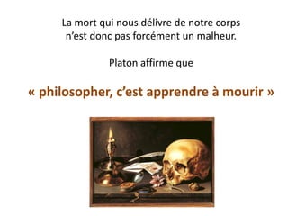 La mort qui nous délivre de notre corps n’est donc pas forcément un malheur. Platon affirme que « philosopher, c’est apprendre à mourir »  