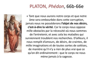 PLATON, Phédon, 66b-66e « Tant que nous aurons notre corps et que notre âme sera embourbée dans cette corruption, jamais nous ne posséderons l’objet de nos désirs, c’est-à-dire la vérité. Car le corps nous oppose mille obstacles par la nécessité où nous sommes de l’entretenir, et avec cela les maladies qui surviennent troublent nos recherches. D’ailleurs, il nous remplit d’amours, de désirs, de craintes, de mille imaginations et de toutes sortes de sottises, de manière qu’il n’y a rien de plus vrai que ce qu’on dit ordinairement : que le corps ne nous mène jamais à la sagesse.  