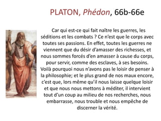 PLATON, Phédon, 66b-66e Car qui est-ce qui fait naître les guerres, les séditions et les combats ? Ce n’est que le corps avec toutes ses passions. En effet, toutes les guerres ne viennent que du désir d’amasser des richesses, et nous sommes forcés d’en amasser à cause du corps, pour servir, comme des esclaves, à ses besoins. Voilà pourquoi nous n’avons pas le loisir de penser à la philosophie; et le plus grand de nos maux encore, c’est que, lors même qu’il nous laisse quelque loisir et que nous nous mettons à méditer, il intervient tout d’un coup au milieu de nos recherches, nous embarrasse, nous trouble et nous empêche de discerner la vérité.  