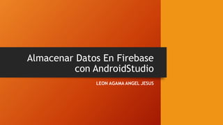 Almacenar Datos En Firebase
con AndroidStudio
LEON AGAMA ANGEL JESUS
 