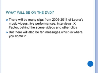 What will be on the dvd?There will be many clips from 2006-2011 of Leona’s music videos, live performances, interviews, X Factor, behind the scene videos and other clipsBut there will also be fan messages which is where you come in!