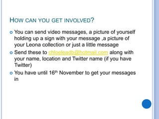 How can you get involved?You can send video messages, a picture of yourself holding up a sign with your message ,a picture of your Leona collection or just a little messageSend these to chloeleadb@hotmail.com along with your name, location and Twitter name (if you have Twitter)You have until 16th November to get your messages in