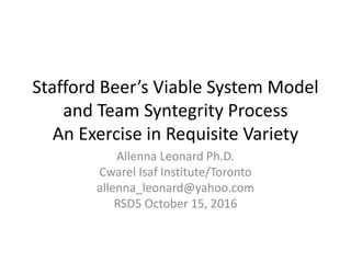 Stafford Beer’s Viable System Model
and Team Syntegrity Process
An Exercise in Requisite Variety
Allenna Leonard Ph.D.
Cwarel Isaf Institute/Toronto
allenna_leonard@yahoo.com
RSD5 October 15, 2016
 