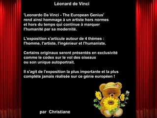 par  Christiane Léonard de Vinci 'Leonardo Da Vinci - The European Genius'  rend ainsi hommage à un artiste hors normes  et hors du temps qui continue à marquer l'humanité par sa modernité.  L'exposition s'articule autour de 4 thèmes : l'homme, l'artiste, l'ingénieur et l'humaniste.  Certains originaux seront présentés en exclusivité  comme le codex sur le vol des oiseaux  ou son unique autoportrait.  Il s'agit de l'exposition la plus importante et la plus complète jamais réalisée sur ce génie européen ! 