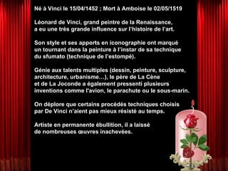 Né à Vinci le 15/04/1452 ; Mort à Amboise le 02/05/1519 Léonard de Vinci, grand peintre de la Renaissance,  a eu une très grande influence sur l’histoire de l’art. Son style et ses apports en iconographie ont marqué  un tournant dans la peinture à l’instar de sa technique  du sfumato (technique de l’estompé).  Génie aux talents multiples (dessin, peinture, sculpture, architecture, urbanisme…), le père de La Cène  et de La Joconde a également pressenti plusieurs inventions comme l'avion, le parachute ou le sous-marin.  On déplore que certains procédés techniques choisis  par De Vinci n’aient pas mieux résisté au temps.  Artiste en permanente ébullition, il a laissé  de nombreuses œuvres inachevées. 