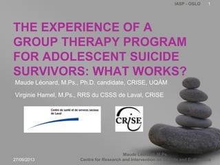Maude Léonard, M.Ps.
Centre for Research and Intervention on Suicide and Euthanasia
IASP - OSLO
THE EXPERIENCE OF A
GROUP THERAPY PROGRAM
FOR ADOLESCENT SUICIDE
SURVIVORS: WHAT WORKS?
Maude Léonard, M.Ps., Ph.D. candidate, CRISE, UQÀM
Virginie Hamel, M.Ps., RRS du CSSS de Laval, CRISE
27/09/2013
1
 
