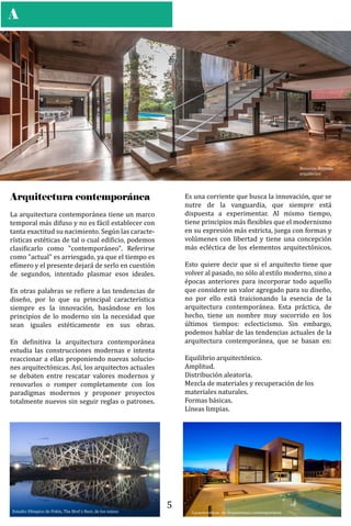 A
La arquitectura contemporánea tiene un marco
temporal más difuso y no es fácil establecer con
tanta exactitud su nacimiento. Según las caracte-
rísticas estéticas de tal o cual edi�icio, podemos
clasi�icarlo como "contemporáneo". Referirse
como "actual" es arriesgado, ya que el tiempo es
e�ímero y el presente dejará de serlo en cuestión
de segundos, intentado plasmar esos ideales.
En otras palabras se re�iere a las tendencias de
diseño, por lo que su principal característica
siempre es la innovación, basándose en los
principios de lo moderno sin la necesidad que
sean iguales estéticamente en sus obras.
En de�initiva la arquitectura contemporánea
estudia las construcciones modernas e intenta
reaccionar a ellas proponiendo nuevas solucio-
nes arquitectónicas. Así, los arquitectos actuales
se debaten entre rescatar valores modernos y
renovarlos o romper completamente con los
paradigmas modernos y proponer proyectos
totalmente nuevos sin seguir reglas o patrones.
Arquitectura contemporánea
Besonías Almeida
arquitectos
Es una corriente que busca la innovación, que se
nutre de la vanguardia, que siempre está
dispuesta a experimentar. Al mismo tiempo,
tiene principios más �lexibles que el modernismo
en su expresión más estricta, juega con formas y
volúmenes con libertad y tiene una concepción
más ecléctica de los elementos arquitectónicos.
Esto quiere decir que si el arquitecto tiene que
volver al pasado, no sólo al estilo moderno, sino a
épocas anteriores para incorporar todo aquello
que considere un valor agregado para su diseño,
no por ello está traicionando la esencia de la
arquitectura contemporánea. Esta práctica, de
hecho, tiene un nombre muy socorrido en los
últimos tiempos: eclecticismo. Sin embargo,
podemos hablar de las tendencias actuales de la
arquitectura contemporánea, que se basan en:
Equilibrio arquitectónico.
Amplitud.
Distribución aleatoria.
Mezcla de materiales y recuperación de los
materiales naturales.
Formas básicas.
Líneas limpias.
Características de Arquitectura contemporáneaEstadio Olímpico de Pekín, The Bird´s Nest, de los suizos
5
 