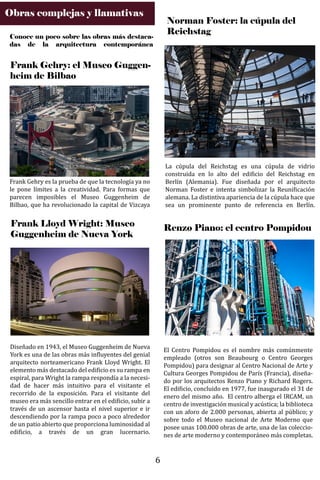 Obras complejas y llamativas
Frank Gehry: el Museo Guggen-
heim de Bilbao
Conoce un poco sobre las obras más destaca-
das de la arquitectura contemporánea
Frank Gehry es la prueba de que la tecnología ya no
le pone límites a la creatividad. Para formas que
parecen imposibles el Museo Guggenheim de
Bilbao, que ha revolucionado la capital de Vizcaya
Frank Lloyd Wright: Museo
Guggenheim de Nueva York
Diseñado en 1943, el Museo Guggenheim de Nueva
York es una de las obras más in�luyentes del genial
arquitecto norteamericano Frank Lloyd Wright. El
elemento más destacado del edi�icio es su rampa en
espiral, para Wright la rampa respondía a la necesi-
dad de hacer más intuitivo para el visitante el
recorrido de la exposición. Para el visitante del
museo era más sencillo entrar en el edi�icio, subir a
través de un ascensor hasta el nivel superior e ir
descendiendo por la rampa poco a poco alrededor
de un patio abierto que proporciona luminosidad al
edi�icio, a través de un gran lucernario.
La cúpula del Reichstag es una cúpula de vidrio
construida en lo alto del edi�icio del Reichstag en
Berlín (Alemania). Fue diseñada por el arquitecto
Norman Foster e intenta simbolizar la Reuni�icación
alemana. La distintiva apariencia de la cúpula hace que
sea un prominente punto de referencia en Berlín.
Norman Foster: la cúpula del
Reichstag
Renzo Piano: el centro Pompidou
El Centro Pompidou es el nombre más comúnmente
empleado (otros son Beaubourg o Centro Georges
Pompidou) para designar al Centro Nacional de Arte y
Cultura Georges Pompidou de París (Francia), diseña-
do por los arquitectos Renzo Piano y Richard Rogers.
El edi�icio, concluido en 1977, fue inaugurado el 31 de
enero del mismo año. El centro alberga el IRCAM, un
centro de investigación musical y acústica; la biblioteca
con un aforo de 2.000 personas, abierta al público; y
sobre todo el Museo nacional de Arte Moderno que
posee unas 100.000 obras de arte, una de las coleccio-
nes de arte moderno y contemporáneo más completas.
6
 