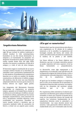 B
Representación artística del distrito Songak de Dangjin,
Corea del Sur, que será construido para el 2025
Arquitectura futurista
Fue un movimiento artístico de comienzos del
siglo XX que rechazó la estética tradicional e
intentó ensalzar la vida contemporánea,
basándose en sus dos temas dominantes: la
máquina y el movimiento. Su propósito era
despertar al mundo de la apatía cultural en que
estaba sumida desde �ines del siglo XVIII,
atacaba a los museos y academias, al culto de lo
antiguo y a todo el arte de otros tiempos.
El futurismo exigía la constitución de un nuevo
concepto artístico basado en la velocidad, que
entendían como característica fundamental de
la vida moderna. El problema de la arquitectura
futurista no se centra en cambiar los detalles
constructivos, de diferenciar el edi�icio antiguo
del moderno, sino de crear una casa futurista
adoptando todos los recursos que la ciencia y la
técnica ofrecen sin seguir algún patrón.
Los integrantes del Movimiento Futurista
presentaban en arquitectura un proyecto
utópico, apoyado en la Ciudad Nueva, donde la
medida ya no sería dada por el edi�icio, sino por
la estructura urbana, apostando por las nuevas
tipologías arquitectónicas, como estaciones de
tren y aeropuertos, centrales eléctricas, casas
escalonadas con ascensores. Pensaban un
nuevo mundo vertical y mecánico, que se
conectaría mediante redes de ascensores de
hierro y cristal con un aspecto poco común.
¿En qué se caracteriza?
Podemos decir que las características más a�ines a
esta arquitectura es: El cálculo de la audacia
temeraria y de la sencillez; la arquitectura del
hormigón armado, del hierro, del cristal, del
cartón, de la �ibra textil y de todos los sustitutos de
la madera, de la piedra y del ladrillo.
Las líneas oblicuas y las líneas elípticas son
dinámicas, que por su propia naturaleza poseen
un poder expresivo mil veces superior al de las
líneas horizontales y perpendiculares.
La decoración, como algo superpuesto a la
arquitectura, es un absurdo, y que sólo del uso y de
la disposición original del material bruto o visto o
violentamente coloreado depende el valor decora-
tivo de la arquitectura futurista.
Al igual que los hombres antiguos se inspiraron,
para su arte, en los elementos de la naturaleza, la
arquitectura futurista debe encontrar esa inspira-
ción en los elementos del novísimo mundo
mecánico que se ha creado.
Por arquitectura debe entenderse el esfuerzo por
armonizar con libertad y gran audacia el entorno y
el hombre, es decir, por convertir el mundo de las
cosas en una proyección directa del mundo del
espíritu. Los caracteres fundamentales de la
arquitectura futurista serán la caducidad y la
transitoriedad. Las casas durarán menos que
nosotros. Cada generación deberá fabricarse su
ciudad desde cero, así ir renovando cada vez más.
7
 