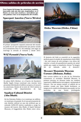 Obras salidas de películas de acción
Con el pasar del tiempo, las estructuras cambian,
innovando cada año aún más, inspirándose en el
futuro, en cosas más creativas y surrealistas que
solo podrían estar en la imaginación del creador.
Spaceport America (Nuevo México)
El primer aeropuerto espacial comercial del mundo
no podía no ser una construcción que parece sacada
de la mismísima Área 51. Sin embargo, este lugar no
restringe la entrada al visitante y desde 2015.
W57 Pyramid (Nueva York)
En pleno Hell's Kitchen –sí, el barrio de Daredevil–
Bjarke Ingels Group construyó esta enorme torre
piramidal, hibridando el edi�icio europeo y el rascacie-
los americano. Dentro de la torre de 142.3 metros se
encuentran 709 departamentos de lujo.
Saadiyat Cultural District
(Abu Dhabi)
En los Emiratos Árabes si se construye un edi�icio,
se construye a lo grande. Es el caso precisamente de
este distrito cultural en una isla arti�icial que se
extiende 3,050,149 metros cuadrados y acoge los
museos del Louvre Abu Dhabi, el Zayed National
Museum, el Guggenheim Abu Dhabi, entre otros.
Saadiyat Cultural District (Abu Dhabi).
Ordos Museum (Ordos, China)
El desierto del Gobi se convirtió en la sugestión
perfecta para el estudio de arquitectura chino MAD
. Así, este museo de arte protege a sus obras del
exterior a través de geométricos paneles de metal
pulido que, según su arquitecto, evocan "la imagen
del sol saliendo sobre el desierto".
Messner Mountain Museum
Corones (Bolzano, Italia))
Este curioso edi�icio en lo alto de los Dolomitas
conmemora al escalador Reinhold Messner, la
primera persona en alcanzar todas las cumbres
superiores a 8000 metros sin oxígeno –incluyendo el
Everest–. Por ese mismo motivo, el edi�icio de su
nombre, creado por Zaha Hadid Architects, se
integra en la cumbre de Kronplatz para poder ver las
montañas de una forma privilegiada.
8
 