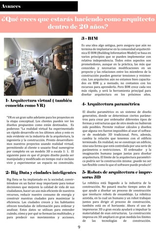 Avances
¿Qué crees que estarás haciendo como arquitecto
dentro de 20 años?
1- Arquitectura virtual ( también
conocida como VR)
“VR es un gran salto adelante para los proyectos en
la etapa conceptual. Los clientes pueden ver los
diseños propuestos como están destinados. Es
poderoso “La realidad virtual ha experimentado
un rápido desarrollo en los últimos años y esto es
más evidente en la industria de la arquitectura, la
ingeniería y la construcción. Pronto desarrollare-
mos nuestros proyectos usando realidad virtual,
permitiendo al cliente o usuario �inal sumergirse
por completo en un modelo 3D a escala 1: 1. El
siguiente paso es que el propio diseño pueda ser
manipulado y modi�icado en tiempo real e incluso
vivir y experimentar un espacio no construido.
2- Big Data y ciudades inteligentes
Big Data se ha implantado en la sociedad, convir-
tiéndose en un factor muy importante para tomar
decisiones que mejoren la calidad de vida de sus
ciudadanos, hacer un uso más e�iciente de nuestros
recursos, reducir nuestro consumo de energía y
construir nuestras ciudades para maximizar la
e�iciencia. Las ciudades crecen y los habitantes
ofrecen toneladas de información para ordenar y
analizar. Estos datos se utilizan para entender
cuándo, cómo y por qué se forman las multitudes, y
para predecir sus movimientos y acciones.
3 - BIM
Es una idea algo antigua, pero asegura que aún no
termina de implantarse en la comunidad arquitectó-
nica El BIM (Building Information Model) se basa en
varios principios que se pueden implementar con
relativa independencia. Todos estos aspectos son
prometedores, aunque en la práctica, las más que
conocidas y necesarias modi�icaciones en un
proyecto y las relaciones entre los miembros de la
construcción pueden generar tensiones y resisten-
cias. Los arquitectos aún no estamos bien capacita-
dos en BIM y, a menudo, no contamos con los
recursos para aprenderlo. Pero BIM crece cada vez
más rápido, y será la herramienta principal para
diseñar arquitectura en los próximos años.
4- Arquitectura paramétrica
El diseño paramétrico es un sistema de diseño
generativo, donde se determinan ciertos paráme-
tros para crear por ordenador diferentes tipos de
formas y estructuras que de otro modo no hubieran
sido posibles. Permite realizar cálculos y diseños
que alguna vez fueron imposibles al usar el softwa-
re de modelado 3D tradicional. Pero, además,
cambia la relación que tenemos con el edi�icio
terminado. En realidad, no se construye un edi�icio,
sino una forma que está controlada por una serie de
parámetros o restricciones. El ordenador y la
imaginación humana juegan juntas para diseñar
arquitectura. El límite de la arquitectura paramétri-
ca podría ser la construcción misma: ¡puede no ser
tan �lexible como lo que el software puede producir!
5- Robots de arquitectura e impre-
soras 3D
La robótica está llegando a la industria de la
construcción. No pasará mucho tiempo antes de
que ayude a diseñar un proceso de construcción
que involucre robots de ensamblaje. La robótica
asistida, en la cual un humano y un robot trabajan
juntos para dirigir el proceso de construcción,
también está en el horizonte. Ahora el uso de
impresoras 3D a gran escala ayudará a impulsar la
materialidad de esas estructuras. La construcción
impresa en 3D ampliará en gran medida los límites
de las tecnologías de construcción.
9
 