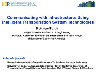Communicating with Infrastructure: Using Intelligent Transportation System Technologies Matthew Barth Yeager Families Professor of Engineering Director:  Center for Environmental Research and Technology University of California-Riverside Acknowledgements: ,[object Object]